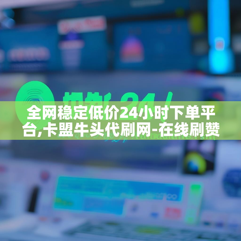 全网稳定低价24小时下单平台,卡盟牛头代刷网-在线刷赞