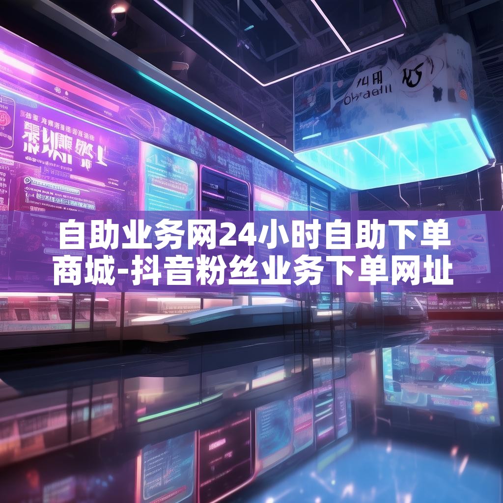 自助业务网24小时自助下单商城-抖音粉丝业务下单网址