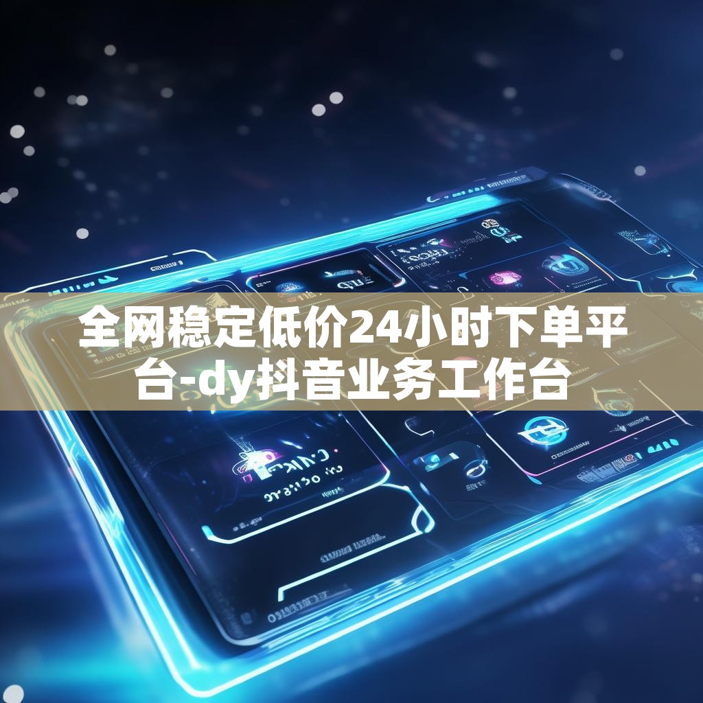 全网稳定低价24小时下单平台-dy抖音业务工作台