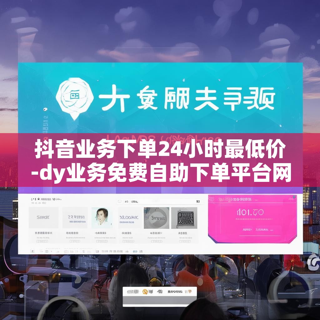 抖音业务下单24小时最低价-dy业务免费自助下单平台网站